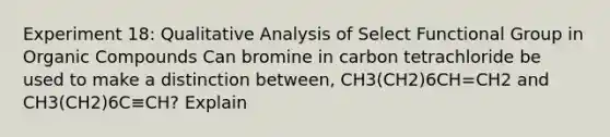 Experiment 18: Qualitative Analysis of Select Functional Group in Organic Compounds Can bromine in carbon tetrachloride be used to make a distinction between, CH3(CH2)6CH=CH2 and CH3(CH2)6C≡CH? Explain