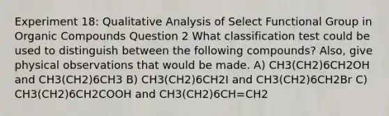 Experiment 18: Qualitative Analysis of Select Functional Group in Organic Compounds Question 2 What classification test could be used to distinguish between the following compounds? Also, give physical observations that would be made. A) CH3(CH2)6CH2OH and CH3(CH2)6CH3 B) CH3(CH2)6CH2I and CH3(CH2)6CH2Br C) CH3(CH2)6CH2COOH and CH3(CH2)6CH=CH2