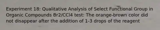 Experiment 18: Qualitative Analysis of Select Functional Group in Organic Compounds Br2/CCl4 test: The orange-brown color did not disappear after the addition of 1-3 drops of the reagent