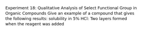 Experiment 18: Qualitative Analysis of Select Functional Group in Organic Compounds Give an example of a compound that gives the following results: solubility in 5% HCl: Two layers formed when the reagent was added