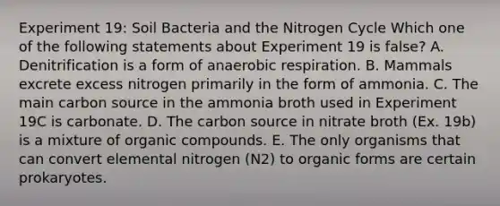 Experiment 19: Soil Bacteria and <a href='https://www.questionai.com/knowledge/kbs8ipDdy2-the-nitrogen-cycle' class='anchor-knowledge'>the nitrogen cycle</a> Which one of the following statements about Experiment 19 is false? A. Denitrification is a form of an<a href='https://www.questionai.com/knowledge/kyxGdbadrV-aerobic-respiration' class='anchor-knowledge'>aerobic respiration</a>. B. Mammals excrete excess nitrogen primarily in the form of ammonia. C. The main carbon source in the ammonia broth used in Experiment 19C is carbonate. D. The carbon source in nitrate broth (Ex. 19b) is a mixture of <a href='https://www.questionai.com/knowledge/kSg4ucUAKW-organic-compounds' class='anchor-knowledge'>organic compounds</a>. E. The only organisms that can convert elemental nitrogen (N2) to organic forms are certain prokaryotes.