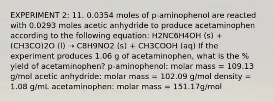 EXPERIMENT 2: 11. 0.0354 moles of p-aminophenol are reacted with 0.0293 moles acetic anhydride to produce acetaminophen according to the following equation: H2NC6H4OH (s) + (CH3CO)2O (l) ⇢ C8H9NO2 (s) + CH3COOH (aq) If the experiment produces 1.06 g of acetaminophen, what is the % yield of acetaminophen? p-aminophenol: molar mass = 109.13 g/mol acetic anhydride: molar mass = 102.09 g/mol density = 1.08 g/mL acetaminophen: molar mass = 151.17g/mol