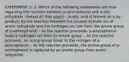 EXPERIMENT 2: 2. Which of the following statements are true regarding the reaction between p-aminophenol and acetic anhydride. (Select all that apply) - Acetic acid is formed as a by-product, by the reaction between the unused acetate ion of acetic anhydride and the hydrogen ion lost from the amine group of p-aminophenol. - As the reaction proceeds, p-aminophenol loses a hydrogen ion from its amine group. - As the reaction proceeds, an acetyl group binds to the nitrogen of p-aminophenol. - As the reaction proceeds, the amine group of p-aminophenol is replaced by an amide group from acetic anhydride.