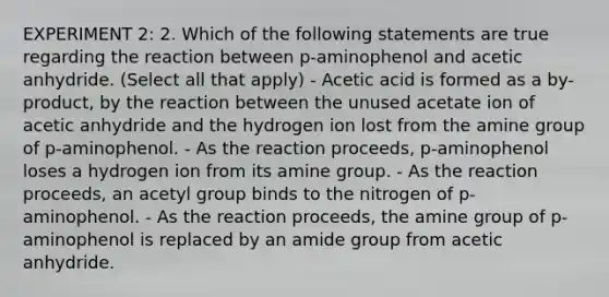 EXPERIMENT 2: 2. Which of the following statements are true regarding the reaction between p-aminophenol and acetic anhydride. (Select all that apply) - Acetic acid is formed as a by-product, by the reaction between the unused acetate ion of acetic anhydride and the hydrogen ion lost from the amine group of p-aminophenol. - As the reaction proceeds, p-aminophenol loses a hydrogen ion from its amine group. - As the reaction proceeds, an acetyl group binds to the nitrogen of p-aminophenol. - As the reaction proceeds, the amine group of p-aminophenol is replaced by an amide group from acetic anhydride.