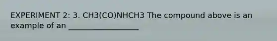 EXPERIMENT 2: 3. CH3(CO)NHCH3 The compound above is an example of an __________________