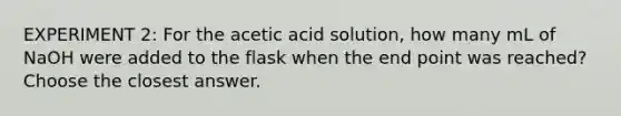 EXPERIMENT 2: For the acetic acid solution, how many mL of NaOH were added to the flask when the end point was reached? Choose the closest answer.