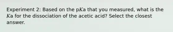 Experiment 2: Based on the p𝐾a that you measured, what is the 𝐾a for the dissociation of the acetic acid? Select the closest answer.