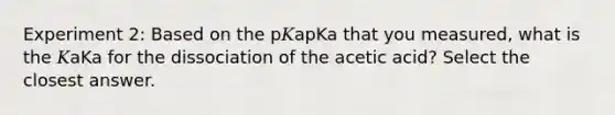 Experiment 2: Based on the p𝐾apKa that you measured, what is the 𝐾aKa for the dissociation of the acetic acid? Select the closest answer.