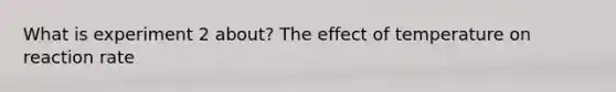 What is experiment 2 about? The effect of temperature on reaction rate