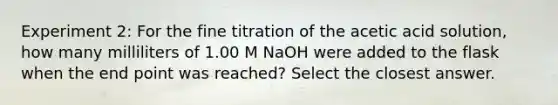 Experiment 2: For the fine titration of the acetic acid solution, how many milliliters of 1.00 M NaOH were added to the flask when the end point was reached? Select the closest answer.