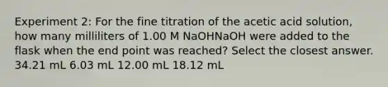 Experiment 2: For the fine titration of the acetic acid solution, how many milliliters of 1.00 M NaOHNaOH were added to the flask when the end point was reached? Select the closest answer. 34.21 mL 6.03 mL 12.00 mL 18.12 mL