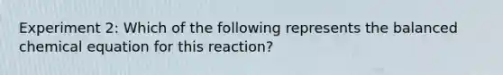 Experiment 2: Which of the following represents the balanced chemical equation for this reaction?