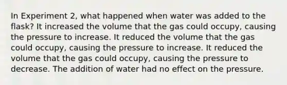 In Experiment 2, what happened when water was added to the flask? It increased the volume that the gas could occupy, causing the pressure to increase. It reduced the volume that the gas could occupy, causing the pressure to increase. It reduced the volume that the gas could occupy, causing the pressure to decrease. The addition of water had no effect on the pressure.