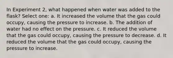 In Experiment 2, what happened when water was added to the flask? Select one: a. It increased the volume that the gas could occupy, causing the pressure to increase. b. The addition of water had no effect on the pressure. c. It reduced the volume that the gas could occupy, causing the pressure to decrease. d. It reduced the volume that the gas could occupy, causing the pressure to increase.