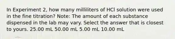 In Experiment 2, how many milliliters of HCl solution were used in the fine titration? Note: The amount of each substance dispensed in the lab may vary. Select the answer that is closest to yours. 25.00 mL 50.00 mL 5.00 mL 10.00 mL