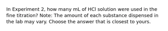 In Experiment 2, how many mL of HCl solution were used in the fine titration? Note: The amount of each substance dispensed in the lab may vary. Choose the answer that is closest to yours.