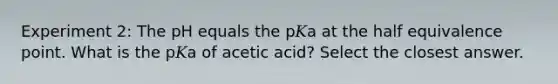 Experiment 2: The pH equals the p𝐾a at the half equivalence point. What is the p𝐾a of acetic acid? Select the closest answer.