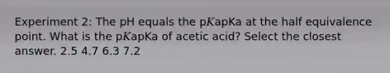 Experiment 2: The pH equals the p𝐾apKa at the half equivalence point. What is the p𝐾apKa of acetic acid? Select the closest answer. 2.5 4.7 6.3 7.2