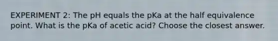 EXPERIMENT 2: The pH equals the pKa at the half equivalence point. What is the pKa of acetic acid? Choose the closest answer.