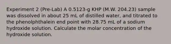 Experiment 2 (Pre-Lab) A 0.5123-g KHP (M.W. 204.23) sample was dissolved in about 25 mL of distilled water, and titrated to the phenolphthalein end point with 28.75 mL of a sodium hydroxide solution. Calculate the molar concentration of the hydroxide solution.