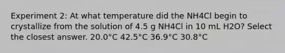 Experiment 2: At what temperature did the NH4Cl begin to crystallize from the solution of 4.5 g NH4Cl in 10 mL H2O? Select the closest answer. 20.0°C 42.5°C 36.9°C 30.8°C