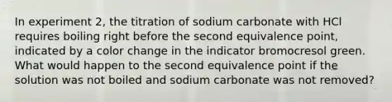 In experiment 2, the titration of sodium carbonate with HCl requires boiling right before the second equivalence point, indicated by a color change in the indicator bromocresol green. What would happen to the second equivalence point if the solution was not boiled and sodium carbonate was not removed?