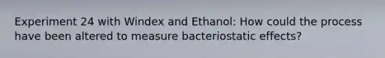 Experiment 24 with Windex and Ethanol: How could the process have been altered to measure bacteriostatic effects?