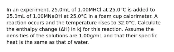 In an experiment, 25.0mL of 1.00MHCl at 25.0°C is added to 25.0mL of 1.00MNaOH at 25.0°C in a foam cup calorimeter. A reaction occurs and the temperature rises to 32.0°C. Calculate the enthalpy change (ΔH) in kJ for this reaction. Assume the densities of the solutions are 1.00g/mL and that their specific heat is the same as that of water.