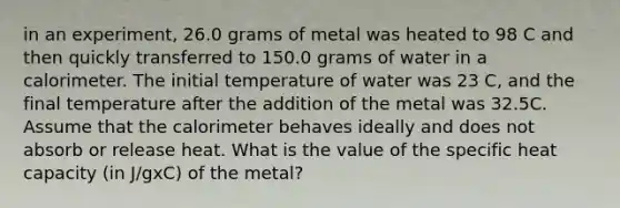 in an experiment, 26.0 grams of metal was heated to 98 C and then quickly transferred to 150.0 grams of water in a calorimeter. The initial temperature of water was 23 C, and the final temperature after the addition of the metal was 32.5C. Assume that the calorimeter behaves ideally and does not absorb or release heat. What is the value of the specific heat capacity (in J/gxC) of the metal?