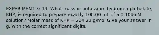 EXPERIMENT 3: 13. What mass of potassium hydrogen phthalate, KHP, is required to prepare exactly 100.00 mL of a 0.1046 M solution? Molar mass of KHP = 204.22 g/mol Give your answer in g, with the correct significant digits.