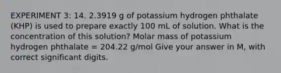 EXPERIMENT 3: 14. 2.3919 g of potassium hydrogen phthalate (KHP) is used to prepare exactly 100 mL of solution. What is the concentration of this solution? Molar mass of potassium hydrogen phthalate = 204.22 g/mol Give your answer in M, with correct significant digits.