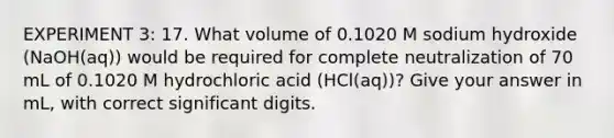 EXPERIMENT 3: 17. What volume of 0.1020 M sodium hydroxide (NaOH(aq)) would be required for complete neutralization of 70 mL of 0.1020 M hydrochloric acid (HCl(aq))? Give your answer in mL, with correct significant digits.