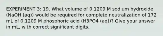 EXPERIMENT 3: 19. What volume of 0.1209 M sodium hydroxide (NaOH (aq)) would be required for complete neutralization of 172 mL of 0.1209 M phosphoric acid (H3PO4 (aq))? Give your answer in mL, with correct significant digits.