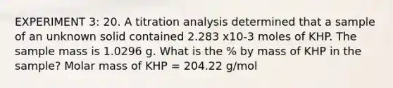 EXPERIMENT 3: 20. A titration analysis determined that a sample of an unknown solid contained 2.283 x10-3 moles of KHP. The sample mass is 1.0296 g. What is the % by mass of KHP in the sample? Molar mass of KHP = 204.22 g/mol