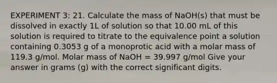 EXPERIMENT 3: 21. Calculate the mass of NaOH(s) that must be dissolved in exactly 1L of solution so that 10.00 mL of this solution is required to titrate to the equivalence point a solution containing 0.3053 g of a monoprotic acid with a molar mass of 119.3 g/mol. Molar mass of NaOH = 39.997 g/mol Give your answer in grams (g) with the correct significant digits.