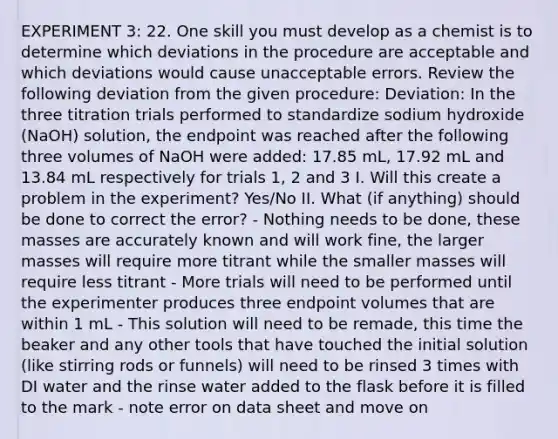 EXPERIMENT 3: 22. One skill you must develop as a chemist is to determine which deviations in the procedure are acceptable and which deviations would cause unacceptable errors. Review the following deviation from the given procedure: Deviation: In the three titration trials performed to standardize sodium hydroxide (NaOH) solution, the endpoint was reached after the following three volumes of NaOH were added: 17.85 mL, 17.92 mL and 13.84 mL respectively for trials 1, 2 and 3 I. Will this create a problem in the experiment? Yes/No II. What (if anything) should be done to correct the error? - Nothing needs to be done, these masses are accurately known and will work fine, the larger masses will require more titrant while the smaller masses will require less titrant - More trials will need to be performed until the experimenter produces three endpoint volumes that are within 1 mL - This solution will need to be remade, this time the beaker and any other tools that have touched the initial solution (like stirring rods or funnels) will need to be rinsed 3 times with DI water and the rinse water added to the flask before it is filled to the mark - note error on data sheet and move on