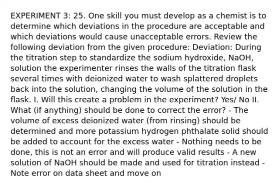 EXPERIMENT 3: 25. One skill you must develop as a chemist is to determine which deviations in the procedure are acceptable and which deviations would cause unacceptable errors. Review the following deviation from the given procedure: Deviation: During the titration step to standardize the sodium hydroxide, NaOH, solution the experimenter rinses the walls of the titration flask several times with deionized water to wash splattered droplets back into the solution, changing the volume of the solution in the flask. I. Will this create a problem in the experiment? Yes/ No II. What (if anything) should be done to correct the error? - The volume of excess deionized water (from rinsing) should be determined and more potassium hydrogen phthalate solid should be added to account for the excess water - Nothing needs to be done, this is not an error and will produce valid results - A new solution of NaOH should be made and used for titration instead - Note error on data sheet and move on