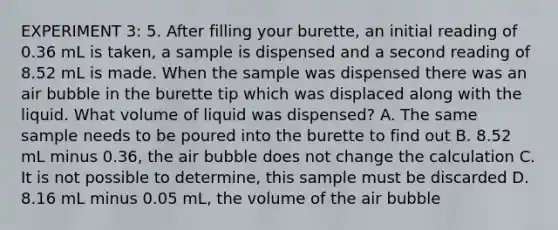 EXPERIMENT 3: 5. After filling your burette, an initial reading of 0.36 mL is taken, a sample is dispensed and a second reading of 8.52 mL is made. When the sample was dispensed there was an air bubble in the burette tip which was displaced along with the liquid. What volume of liquid was dispensed? A. The same sample needs to be poured into the burette to find out B. 8.52 mL minus 0.36, the air bubble does not change the calculation C. It is not possible to determine, this sample must be discarded D. 8.16 mL minus 0.05 mL, the volume of the air bubble