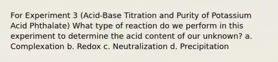 For Experiment 3 (Acid-Base Titration and Purity of Potassium Acid Phthalate) What type of reaction do we perform in this experiment to determine the acid content of our unknown? a. Complexation b. Redox c. Neutralization d. Precipitation