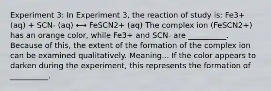 Experiment 3: In Experiment 3, the reaction of study is: Fe3+ (aq) + SCN- (aq) ⟷ FeSCN2+ (aq) The complex ion (FeSCN2+) has an orange color, while Fe3+ and SCN- are __________. Because of this, the extent of the formation of the complex ion can be examined qualitatively. Meaning... If the color appears to darken during the experiment, this represents the formation of __________.