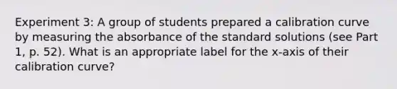 Experiment 3: A group of students prepared a calibration curve by measuring the absorbance of the standard solutions (see Part 1, p. 52). What is an appropriate label for the x-axis of their calibration curve?