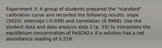 Experiment 3: A group of students prepared the "standard" calibration curve and recorded the following results: slope (3920), intercept (-0.039) and correlation (0.9968). Use the student data and data analysis step 2 (p. 55) to interpolate the equilibrium concentration of FeSCN2+ if a solution has a net absorbance reading of 0.219.