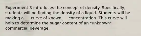 Experiment 3 introduces the concept of density. Specifically, students will be finding the density of a liquid. Students will be making a ___curve of known ___concentration. This curve will help to determine the sugar content of an "unknown" commercial beverage.