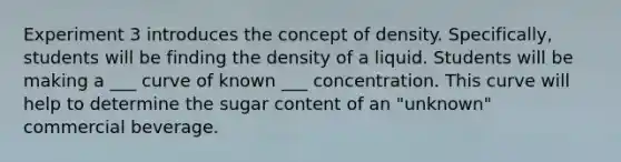 Experiment 3 introduces the concept of density. Specifically, students will be finding the density of a liquid. Students will be making a ___ curve of known ___ concentration. This curve will help to determine the sugar content of an "unknown" commercial beverage.