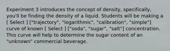 Experiment 3 introduces the concept of density, specifically, you'll be finding the density of a liquid. Students will be making a [ Select ] ["trajectory", "logarithmic", "calibration", "simple"] curve of known [ Select ] ["soda", "sugar", "salt"] concentration. This curve will help to determine the sugar content of an "unknown" commercial beverage.