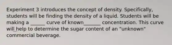 Experiment 3 introduces the concept of density. Specifically, students will be finding the density of a liquid. Students will be making a ______ curve of known_______ concentration. This curve will help to determine the sugar content of an "unknown" commercial beverage.