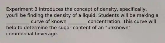 Experiment 3 introduces the concept of density, specifically, you'll be finding the density of a liquid. Students will be making a __________ curve of known ________ concentration. This curve will help to determine the sugar content of an "unknown" commercial beverage.