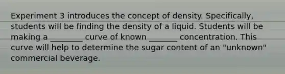 Experiment 3 introduces the concept of density. Specifically, students will be finding the density of a liquid. Students will be making a ________ curve of known _______ concentration. This curve will help to determine the sugar content of an "unknown" commercial beverage.