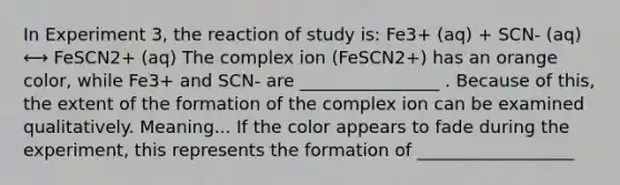 In Experiment 3, the reaction of study is: Fe3+ (aq) + SCN- (aq) ⟷ FeSCN2+ (aq) The complex ion (FeSCN2+) has an orange color, while Fe3+ and SCN- are ________________ . Because of this, the extent of the formation of the complex ion can be examined qualitatively. Meaning... If the color appears to fade during the experiment, this represents the formation of __________________