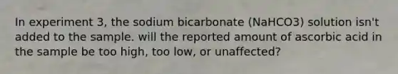 In experiment 3, the sodium bicarbonate (NaHCO3) solution isn't added to the sample. will the reported amount of ascorbic acid in the sample be too high, too low, or unaffected?